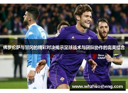 佛罗伦萨与甘冈的精彩对决揭示足球战术与团队协作的完美结合