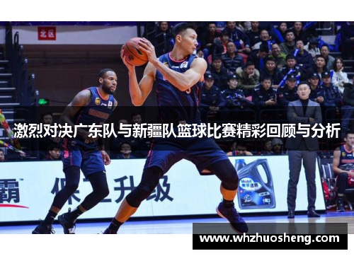 激烈对决广东队与新疆队篮球比赛精彩回顾与分析